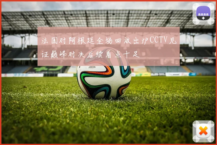 法国对阿根廷全场回放出炉CCTV见证巅峰对决后续看点十足