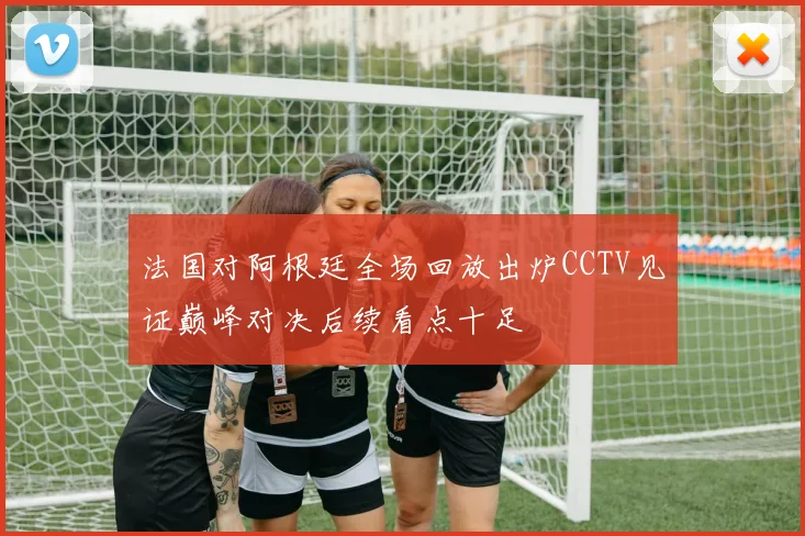 法国对阿根廷全场回放出炉CCTV见证巅峰对决后续看点十足