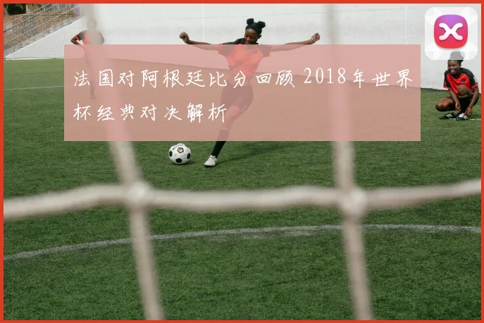法国对阿根廷比分回顾 2018年世界杯经典对决解析