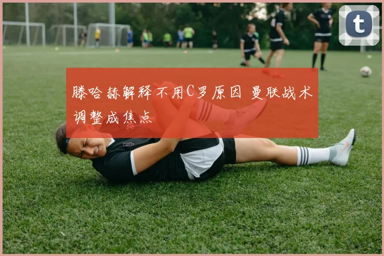 滕哈赫解释不用C罗原因 曼联战术调整成焦点