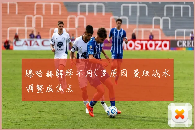 滕哈赫解释不用C罗原因 曼联战术调整成焦点