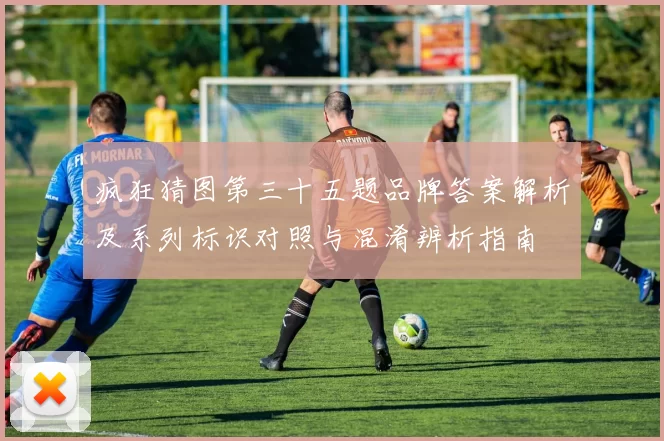 疯狂猜图第三十五题品牌答案解析及系列标识对照与混淆辨析指南