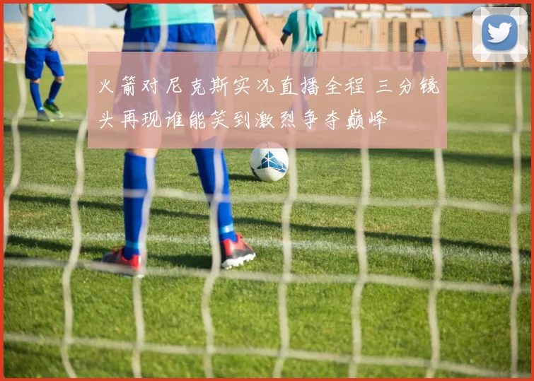 火箭对尼克斯实况直播全程 三分镜头再现谁能笑到激烈争夺巅峰