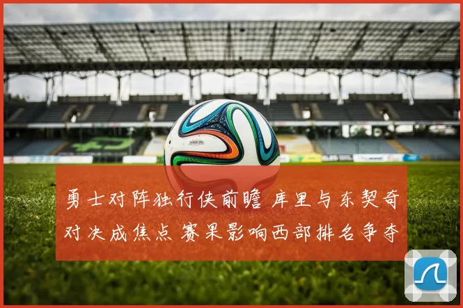 勇士对阵独行侠前瞻 库里与东契奇对决成焦点 赛果影响西部排名争夺
