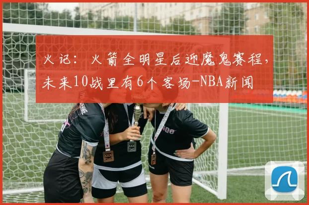 火记：火箭全明星后迎魔鬼赛程，未来10战里有6个客场-NBA新闻
