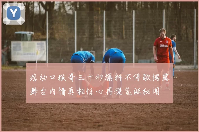 痞幼口猴哥三十秒爆料不停歇揭露舞台内情真相惊心再现荒诞秘闻
