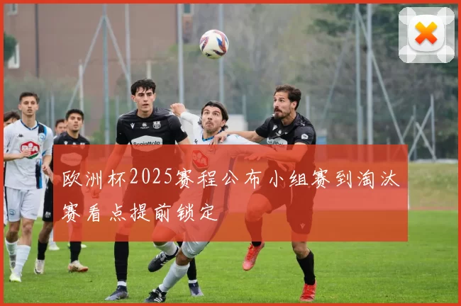 欧洲杯2025赛程公布小组赛到淘汰赛看点提前锁定