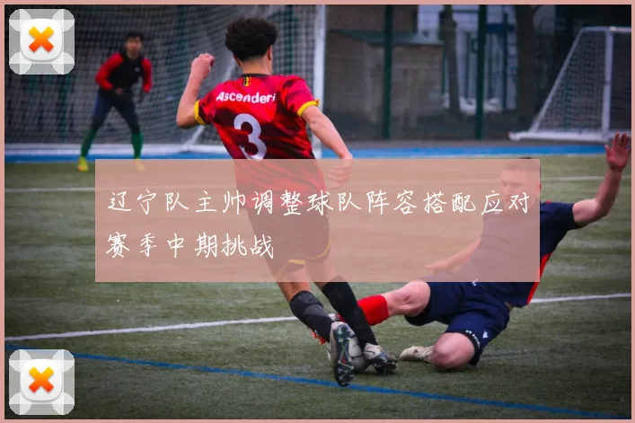 辽宁队主帅调整球队阵容搭配应对赛季中期挑战