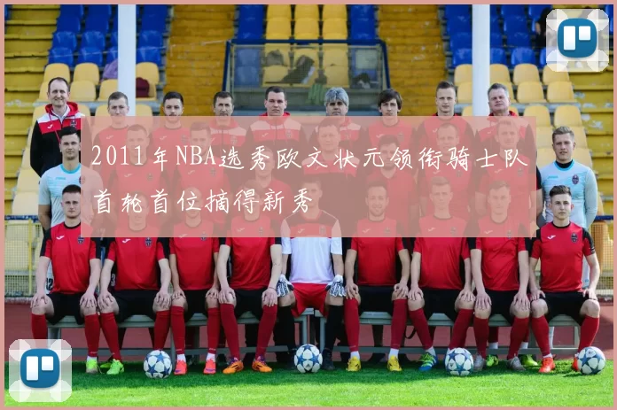 2011年NBA选秀欧文状元领衔骑士队首轮首位摘得新秀