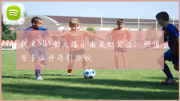 新浪NBA女主播小南走红背后：颜值与专业并存引热议