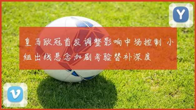 皇马欧冠首发调整影响中场控制 小组出线悬念加剧考验替补深度