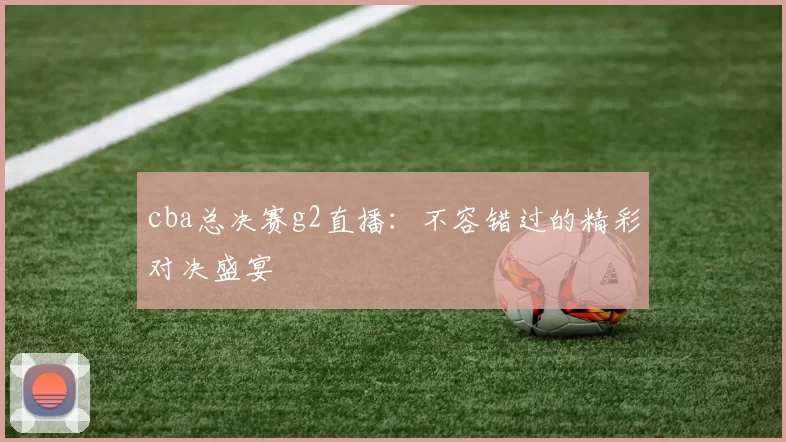 cba总决赛g2直播：不容错过的精彩对决盛宴