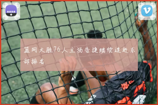 篮网大胜76人主场告捷继续追赶东部排名