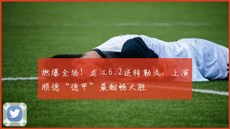 燃爆全场！龙江6_2逆转勒流，上演顺德“德甲”最酣畅大胜