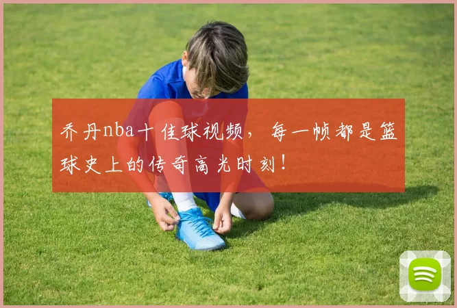 乔丹nba十佳球视频，每一帧都是篮球史上的传奇高光时刻！