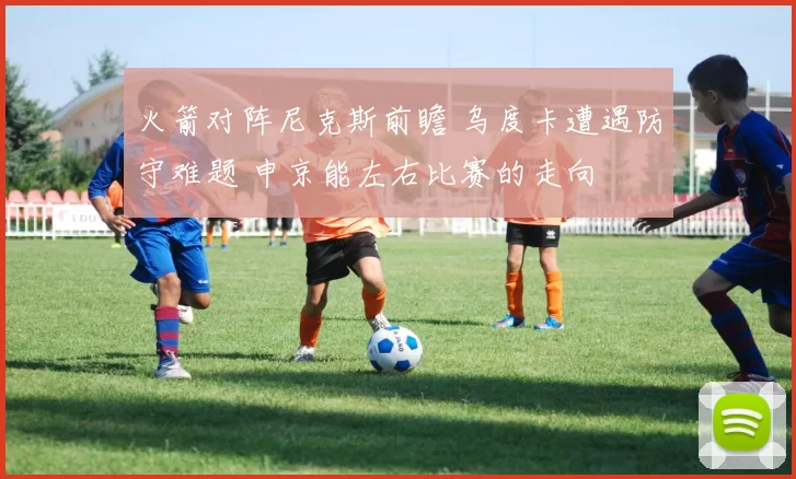 火箭对阵尼克斯前瞻 乌度卡遭遇防守难题 申京能左右比赛的走向