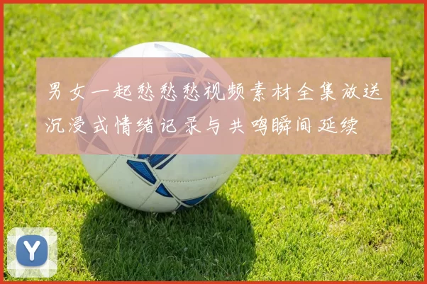 男女一起愁愁愁视频素材全集放送沉浸式情绪记录与共鸣瞬间延续
