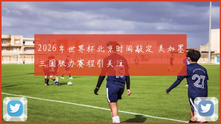 2026年世界杯北京时间敲定 美加墨三国联办赛程引关注