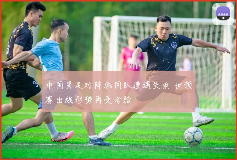 中国男足对阵韩国队遭遇失利 世预赛出线形势再受考验