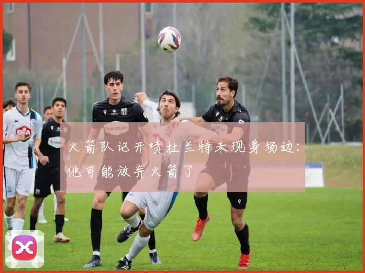 火箭队记开喷杜兰特未现身场边：他可能放弃火箭了