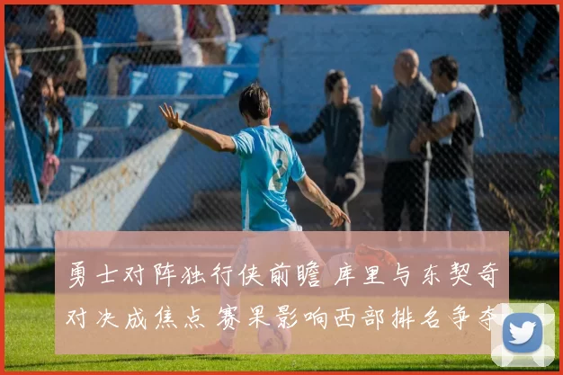 勇士对阵独行侠前瞻 库里与东契奇对决成焦点 赛果影响西部排名争夺