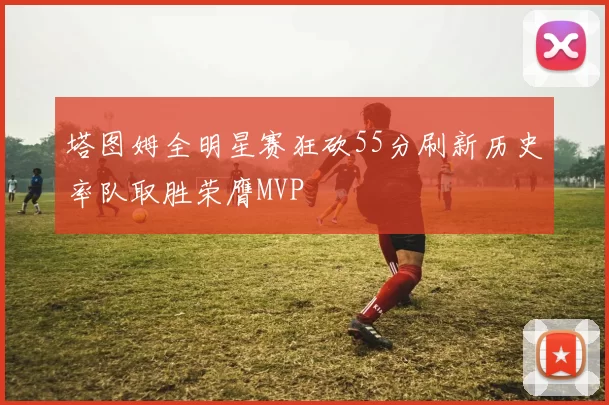 塔图姆全明星赛狂砍55分刷新历史率队取胜荣膺MVP