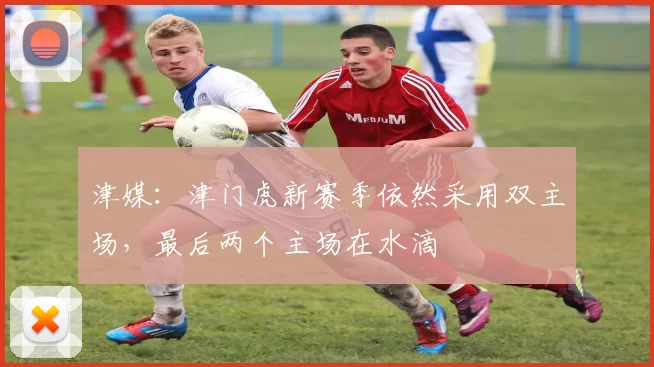 津媒：津门虎新赛季依然采用双主场，最后两个主场在水滴