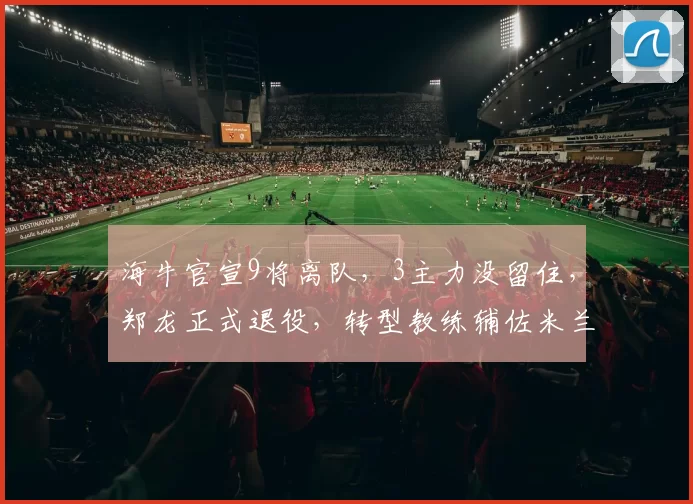 海牛官宣9将离队，3主力没留住，郑龙正式退役，转型教练辅佐米兰