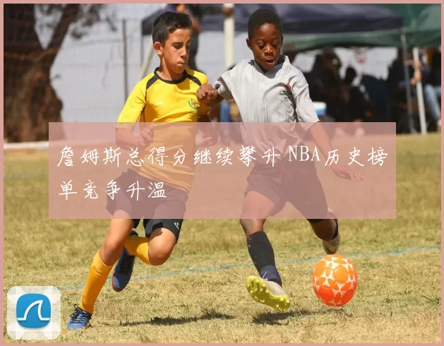 詹姆斯总得分继续攀升 NBA历史榜单竞争升温