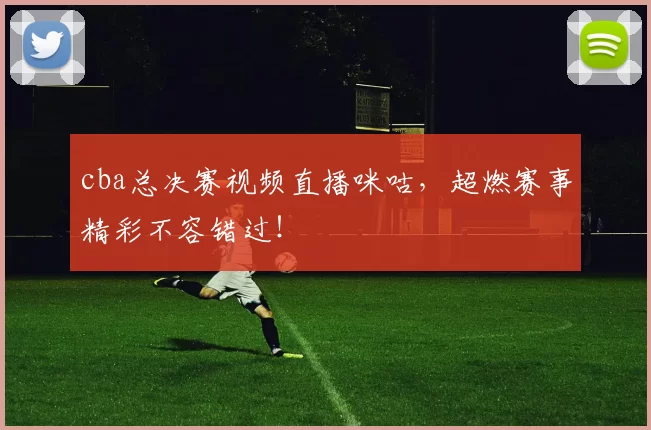 cba总决赛视频直播咪咕，超燃赛事精彩不容错过！