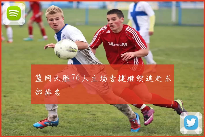 篮网大胜76人主场告捷继续追赶东部排名