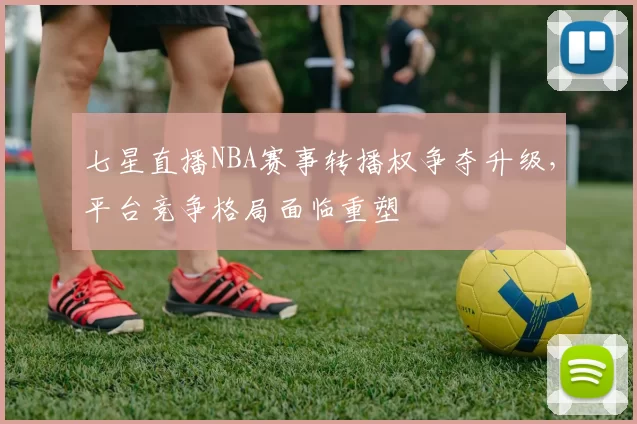 七星直播NBA赛事转播权争夺升级，平台竞争格局面临重塑