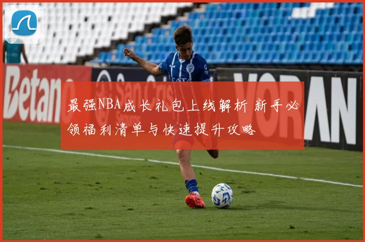 最强NBA成长礼包上线解析 新手必领福利清单与快速提升攻略