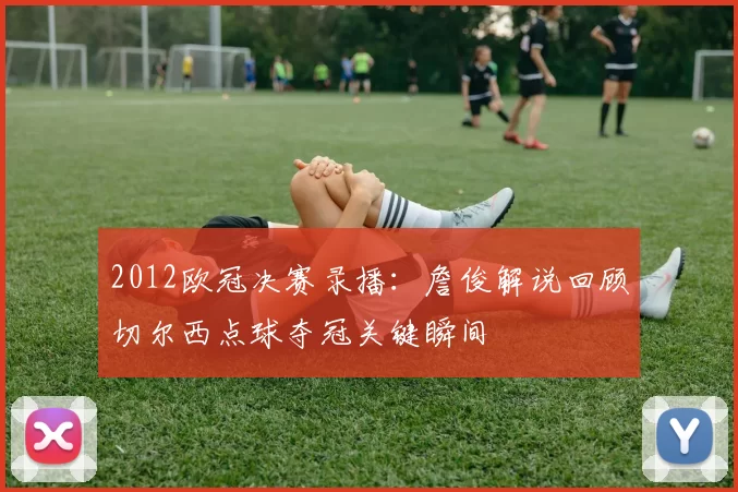 2012欧冠决赛录播：詹俊解说回顾切尔西点球夺冠关键瞬间