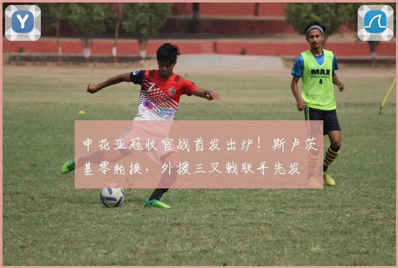 申花亚冠收官战首发出炉！斯卢茨基零轮换，外援三叉戟联手先发