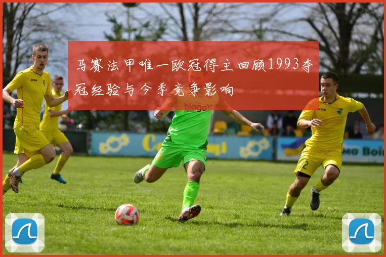 马赛法甲唯一欧冠得主回顾1993夺冠经验与今季竞争影响