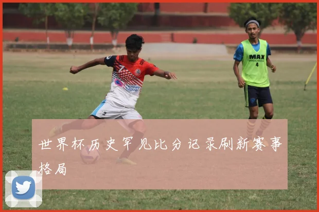 世界杯历史罕见比分记录刷新赛事格局